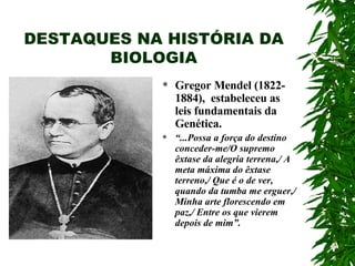 DESTAQUES NA HISTÓRIA DA BIOLOGIA Gregor Mendel (1822-1884),  estabeleceu as leis fundamentais da Genética. “ ...Possa a força do destino conceder-me/O supremo êxtase da alegria terrena,/ A meta máxima do êxtase terreno,/ Que é o de ver, quando da tumba me erguer,/ Minha arte florescendo em paz,/ Entre os que vierem depois de mim”. 