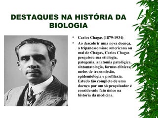 DESTAQUES NA HISTÓRIA DA BIOLOGIA Carlos Chagas (1879-1934) Ao descobrir uma nova doença, a tripanossomíase americana ou mal de Chagas, Carlos Chagas pesquisou sua etiologia, patogenia, anatomia patológica, sintomatologia, formas clínicas, meios de transmissão, epidemiologia e profilaxia. Estudo tão completo de uma doença por um só pesquisador é considerado fato único na história da medicina. 