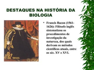 DESTAQUES NA HISTÓRIA DA BIOLOGIA Francis Bacon (1561-1626): Filósofo inglês sistematizou os procedimentos de investigação da natureza, dos quais derivam os métodos científicos atuais, entre os séc. XV e XVI. 
