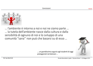 … l’ambiente è intorno a noi e noi ne siamo parte ...
… la tutela dell’ambiente nasce dalla cultura e dalla
sensibilità di ognuno di noi e lo sviluppo di una
comunità ‘’sana’’ non può che basarsi su di esso …
Scuola Secondaria I grado ‘’Giovanni Bovio’’ - 22 Maggio 2014Prof. Ing. EttoreTrulli
Conclusioni
… un grandissimo augurio agli studenti di oggi
protagonisti nel domani …
10 di 10
 