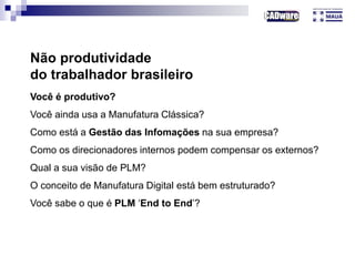 Não produtividade
do trabalhador brasileiro
Você é produtivo?
Você ainda usa a Manufatura Clássica?
Como está a Gestão das Infomações na sua empresa?
Como os direcionadores internos podem compensar os externos?
Qual a sua visão de PLM?
O conceito de Manufatura Digital está bem estruturado?
Você sabe o que é PLM ‘End to End’?
 