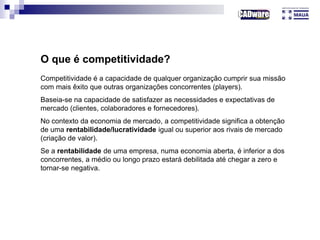 O que é competitividade?
Competitividade é a capacidade de qualquer organização cumprir sua missão
com mais êxito que outras organizações concorrentes (players).
Baseia-se na capacidade de satisfazer as necessidades e expectativas de
mercado (clientes, colaboradores e fornecedores).
No contexto da economia de mercado, a competitividade significa a obtenção
de uma rentabilidade/lucratividade igual ou superior aos rivais de mercado
(criação de valor).
Se a rentabilidade de uma empresa, numa economia aberta, é inferior a dos
concorrentes, a médio ou longo prazo estará debilitada até chegar a zero e
tornar-se negativa.
 