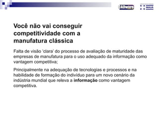 Você não vai conseguir
competitividade com a
manufatura clássica
Falta de visão ‘clara’ do processo de avaliação de maturidade das
empresas de manufatura para o uso adequado da informação como
vantagem competitiva;
Principalmente na adequação de tecnologias e processos e na
habilidade de formação do indivíduo para um novo cenário da
indústria mundial que releva a informação como vantagem
competitiva.
 