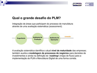 A avaliação sistemática identifica o atual nível de maturidade das empresas;
também auxilia a modelagem de processos de negócios para decisões de
investimentos e ainda na definição do ‘roadmap’ (mapa de fluxo) para a
implementação do PLM e Manufatura Digital de uma forma correta.
Qual o grande desafio do PLM?
Integração de áreas que participam do processo de manufatura
através de uma avaliação sistemática (assessment).
 