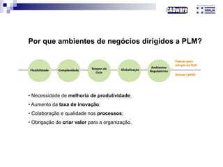 Por que ambientes de negócios dirigidos a PLM?
• Necessidade de melhoria de produtividade;
• Aumento da taxa de inovação;
• Colaboração e qualidade nos processos;
• Obrigação de criar valor para a organização.
 