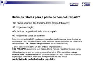 Quais os fatores para a perda de competitividade?
• Os níveis salariais dos trabalhadores (carga tributária);
• O preço da energia;
• Os índices de produtividade em cada país;
• O reflexo das taxas de câmbio.
Segundo a consultoria BCG, mudanças nesses fatores alteraram de forma drástica as
estruturas de custo das indústrias na maior parte dos países analisados e a capacidade
de competirem. - Ex.: no mercado globalizado (local e internacional).
O Brasil é classificado como um país onde as empresas estão
“SOB PRESSÃO", juntamente com Rússia, China, Polônia, República Checa e outros.
"O Brasil perdeu terreno em todas as dimensões", diz o BCG, que atribui a ‘perda
substancial de competitividade’ da indústria brasileira ao fato do aumento de custos
e apreciação cambial não terem sido acompanhados por uma alta da
produtividade do trabalhador brasileiro.
 