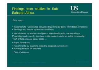 Findings from studies in Sub- Saharan Africa  Girls report :  •  Inappropriate / unsolicited sexualised touching by boys; intimidation in lessons • Beatings and threats by teachers and boys  •  Verbal abuse by teachers and peers, sexualised insults, name-calling • Propositioning for sex by teachers, male students and men in the community • Theft of food, money, pens, books ...  •  Rape, forced sex  •  Punishments by teachers, including corporal punishment • Running errands for teachers  •  Fear of violence  12 November 2008  'Learn Without Fear', Plan International, Hamburg  