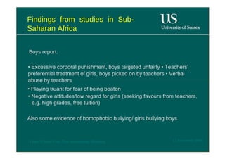 Findings from studies in Sub- Saharan Africa  Boys report :  •  Excessive corporal punishment, boys targeted unfairly • Teachers’ preferential treatment of girls, boys picked on by teachers • Verbal abuse by teachers  •  Playing truant for fear of being beaten  •  Negative attitudes/low regard for girls (seeking favours from teachers, e.g. high grades, free tuition)  Also some evidence of homophobic bullying/ girls bullying boys  12 November 2008  'Learn Without Fear', Plan International, Hamburg  
