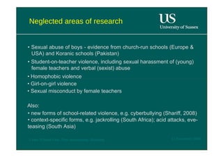 Neglected areas of research  •  Sexual abuse of boys - evidence from church-run schools (Europe & USA) and Koranic schools (Pakistan)  •  Student-on-teacher violence, including sexual harassment of (young) female teachers and verbal (sexist) abuse  •  Homophobic violence  •  Girl-on-girl violence  •  Sexual misconduct by female teachers  Also:  •  new forms of school-related violence, e.g. cyberbullying (Shariff, 2008) • context-specific forms, e.g. jackrolling (South Africa); acid attacks, eve- teasing (South Asia)  12 November 2008  'Learn Without Fear', Plan International, Hamburg  
