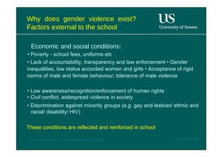 Why does gender violence exist? Factors external to the school  Economic and social conditions:  •  Poverty - school fees, uniforms etc  •  Lack of accountability, transparency and law enforcement • Gender inequalities, low status accorded women and girls • Acceptance of rigid norms of male and female behaviour; tolerance of male violence  •  Low awareness/recognition/enforcement of human rights • Civil conflict, widespread violence in society  •  Discrimination against minority groups (e.g. gay and lesbian/ ethnic and racial/ disability/ HIV)  These conditions are reflected and reinforced in school  12 November 2008  'Learn Without Fear', Plan International, Hamburg  