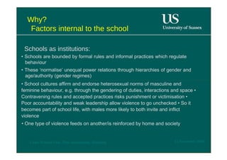 Why?  Factors internal to the school  Schools as institutions:  •  Schools are bounded by formal rules and informal practices which regulate behaviour  •  These ‘normalise’ unequal power relations through hierarchies of gender and age/authority (gender regimes)  •  School cultures affirm and endorse heterosexual norms of masculine and feminine behaviour, e.g. through the gendering of duties, interactions and space • Contravening rules and accepted practices risks punishment or victimisation • Poor accountability and weak leadership allow violence to go unchecked • So it becomes part of school life, with males more likely to both invite and inflict violence  •  One type of violence feeds on another/is reinforced by home and society  12 November 2008  'Learn Without Fear', Plan International, Hamburg  
