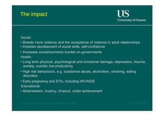 The impact  Social:  •  Breeds more violence and the acceptance of violence in adult relationships • Impedes development of social skills, self-confidence  •  Increases social/economic burden on governments  Health:  •  Long term physical, psychological and emotional damage; depression, trauma, anxiety, suicide; low productivity  •  High risk behaviours, e.g. substance abuse, alcoholism, smoking, eating disorders  •  Early pregnancy and STIs, including HIV/AIDS  Educational:  •  Absenteeism, truancy, dropout, under-achievement  12 November 2008  'Learn Without Fear', Plan International, Hamburg  
