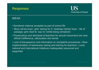 Responses  WEAK  •  Gendered violence accepted as part of school life  • ‘ Boys will be boys’; girls ‘asking for it’; beatings harden boys - rite of passage; girls need to ‘say no’ (while being compliant)  •  Prosecutions and dismissal of teachers for sexual misconduct are rare; official indifference, obfuscation and denial  •  Lack of transparency and information on complaints procedures • Slow implementation of awareness raising and training for teachers • Local, national and international initiatives inadequately resourced and supported  12 November 2008  'Learn Without Fear', Plan International, Hamburg  