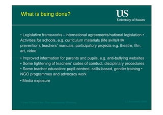 What is being done?  •  Legislative frameworks - international agreements/national legislation • Activities for schools, e.g. curriculum materials (life skills/HIV prevention), teachers’ manuals, participatory projects e.g. theatre, film, art, video  •  Improved information for parents and pupils, e.g. anti-bullying websites • Some tightening of teachers’ codes of conduct, disciplinary procedures • Some teacher education: pupil-centred, skills-based, gender training • NGO programmes and advocacy work  •  Media exposure  12 November 2008  'Learn Without Fear', Plan International, Hamburg  