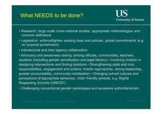 What NEEDS to be done?  •  Research: large scale cross-national studies, appropriate methodologies and common definitions  •  Legislation: enforce/tighten existing laws and policies, global commitments (e.g. on corporal punishment)  •  Intersectoral and inter-agency collaboration  •  Advocacy and awareness raising: among officials, communities, teachers, students (including gender sensitisation and legal literacy) • Involving children in designing interventions and finding solutions • Strengthening state and civic responsibilities, engagement and actions: holistic approaches, strong leadership, greater accountability, community mobilisation • Changing school cultures and perceptions of appropriate behaviour, child- friendly schools, e.g. Rights Respecting Schools (UNICEF)  •  Challenging conventional gender stereotypes and excessive authoritarianism  12 November 2008  'Learn Without Fear', Plan International, Hamburg  
