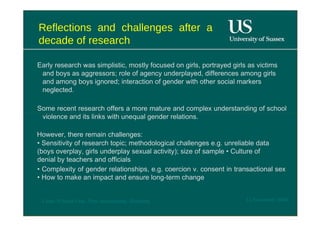 Reflections and challenges after a decade of research  Early research was simplistic, mostly focused on girls, portrayed girls as victims and boys as aggressors; role of agency underplayed, differences among girls and among boys ignored; interaction of gender with other social markers neglected.  Some recent research offers a more mature and complex understanding of school violence and its links with unequal gender relations.  However, there remain challenges:  •  Sensitivity of research topic; methodological challenges e.g. unreliable data (boys overplay, girls underplay sexual activity); size of sample • Culture of denial by teachers and officials  •  Complexity of gender relationships, e.g. coercion v. consent in transactional sex • How to make an impact and ensure long-term change  12 November 2008  'Learn Without Fear', Plan International, Hamburg  