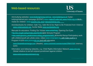 Web-based resources  Anti-bullying websites:  www.bullyingnoway.com.au ,  www.bullying.co.uk  Cyber-bullying/internet porn campaign (ECPAT)  www.make-IT-safe.net ,  www.becta.org.uk  Multi-media for children:  www.soulcity.org ,  www.storyworkshop.org  Activities/books for children:  Safe You, Safe Me  &  Our Right to Be Protected from Violence  www.violencestudy.org , Auntie Stella  www.auntiestella.org  Manuals for educators: Finding Our Voices  www.unicef.org , Opening Our Eyes  http://iirc.mcgill.ca/txp/index.php?id=83  Safe Schools Program  www.usaid.gov/our_work/cross-cutting_programs/wid/ , ActionAid Kenya Participatory work with children/youth (art, photo-voice, video)  www.ivmproject.ca , with male youth e.g. Program H & M  www.promundo.org  and with educators  www.theatreforachange.com  (theatre),  www.comminit.com/en/node/276417/38  (memory work)  Information and lobbying networks, e.g. Child Rights Information Network  www.crin.org , Global initiative to end all corporal punishment against children  www.endcorporalpunishment.org  12 November 2008  'Learn Without Fear', Plan International, Hamburg  