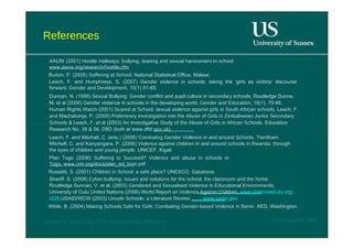References  AAUW (2001)  Hostile Hallways: bullying, teasing and sexual harassment in school  www.aauw.org/research/hostile.cfm  Burton, P. (2005)  Suffering at School.  National Statistical Office, Malawi.  Leach, F. and Humphreys, S. (2007) Gender violence in schools: taking the ‘girls as victims’ discourse forward,  Gender and Development , 15(1) 51-65.  Duncan, N. (1999)  Sexual Bullying: Gender conflict and pupil culture in secondary schools , Routledge Dunne, M. et al (2006) Gender violence in schools in the developing world,  Gender and Education,  18(1), 75-98. Human Rights Watch (2001)  Scared at School: sexual violence against girls in South African schools.  Leach, F. and Machakanja, P. (2000)  Preliminary Investigation into the Abuse of Girls in Zimbabwean Junior Secondary Schools  & Leach, F. et al (2003)  An Investigative Study of the Abuse of Girls in African Schools . Education Research No. 39 & 56, DfID (both at www.dfid.gov.uk).  Leach, F. and Mitchell, C. (eds.) (2006)  Combating Gender Violence in and around Schools . Trentham. Mitchell, C. and Kanyangara, P. (2006)  Violence against children in and around schools in Rwanda: through the eyes of children and young people . UNICEF, Kigali  Plan Togo (2006)  Suffering to Succeed? Violence and abuse in schools in Togo.  www.crin.org/docs/plan_ed_togo.pdf  Rossetti, S. (2001)  Children in School: a safe place ? UNESCO, Gabarone.  Shariff, S. (2008)  Cyber-bullying: issues and solutions for the school, the classroom and the home . Routledge Sunnari, V. et al. (2003)  Gendered and Sexualised Violence in Educational Environments.  University of Oulu United Nations (2006) World Report on  Violence Against Children.  www.violencestudy.org/r229  USAID/WCW (2003)  Unsafe Schools: a Literature Review ….  ..  www.usaid.gov  Wible, B. (2004)  Making Schools Safe for Girls: Combating Gender-based Violence in Benin.  AED, Washington.  12 November 2008  'Learn Without Fear', Plan International, Hamburg  