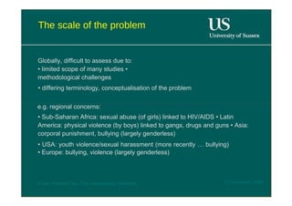 The scale of the problem  Globally, difficult to assess due to: • limited scope of many studies • methodological challenges  •  differing terminology, conceptualisation of the problem  e.g. regional concerns:  •  Sub-Saharan Africa: sexual abuse (of girls) linked to HIV/AIDS • Latin America: physical violence (by boys) linked to gangs, drugs and guns • Asia: corporal punishment, bullying (largely genderless)  •  USA: youth violence/sexual harassment (more recently … bullying) • Europe: bullying, violence (largely genderless)  12 November 2008  'Learn Without Fear', Plan International, Hamburg  