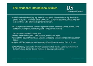 The evidence: international studies  Numerous studies of  bullying  e.g. Olweus (1993) and  school violence , e.g. Akiba et al (2002) study in 37 countries; Smith (2000) in 17 European countries, UNESCO (1997) in 6 countries. Little attention to gender dimension.  UN (2006)  World Report on Violence against Children : 5 settings (home, school,  care institutions, workplace, community) with some gender analysis  Gender-based studies/focus on girls:  Amnesty International (2007)  Safe Schools, Every Girl’s Right  Panos (2003)  Beyond Victims and Villains: addressing sexual violence in the education sector  ActionAid (2004) (research-based campaign)  Stop Violence against Girls in School  USAID/Wellesley  Centers for Women (2003)  Unsafe Schools: a Literature Review of School-Related Gender-Based Violence in Developing Countries .  12 November 2008  'Learn Without Fear', Plan International, Hamburg  