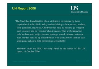 UN Report 2006  ‘ The Study has found that too often, violence is perpetrated by those responsible for the child’s safety and well-being—their parents, teachers, their guardians, the police. Children often have no place to go to report such violence, and no recourse when it occurs. They are betrayed not only by those who subject them to beatings, sexual violence, torture or even murder, but also by the authorities who fail to protect them or take appropriate action to hold perpetrators accountable.’  Statement from the NGO Advisory Panel at the launch of the UN report, 11 October 2006  12 November 2008  'Learn Without Fear', Plan International, Hamburg  