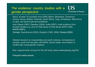 The evidence: country studies with a gender perspective  Africa : at least 10 countries since 2000 (Benin, Botswana, Cameroon, Ghana, Kenya, Malawi, Rwanda, South Africa, Togo, Zimbabwe). Most focus on girls, are small scale and qualitative.  Asia : Nepal (1997), Pakistan (2006), India (2007); most evidence from broader studies e.g. Govt of India study of child abuse (2007)  USA : AAUW (2001)  Europe :  Scandinavia (2003), England (1999, 2006),  Russia (2002)  Related research  on masculinities and youth violence, homophobia in schools, youth and sexuality, HIV/AIDS, school health, and children in conflict also reveal gender violence  Also: regional desk surveys for the UN study (www.violencestudy.org/r57)  Frequent media reports  12 November 2008  'Learn Without Fear', Plan International, Hamburg  