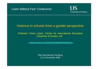 ‘ Learn Without Fear’ Conference  Violence in schools from a gender perspective  Professor Fiona Leach, Centre for International Education, University of Sussex, UK  www.sussex.ac.uk/education/genderviolence  Plan International, Hamburg  12-14 November 2008  