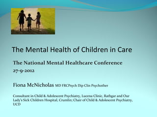 The Mental Health of Children in Care
The National Mental Healthcare Conference
27-9-2012

Fiona McNicholas MD FRCPsych Dip Clin Psychother

Consultant in Child & Adolescent Psychiatry, Lucena Clinic, Rathgar and Our
Lady’s Sick Children Hospital, Crumlin; Chair of Child & Adolescent Psychiatry,
UCD
 