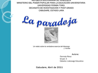 REPUBLICA BOLIVARIANA DE VENEZUELA MINISTERIO DEL PODER POPULAR PARA LA EDUCACIÓN UNIVERSITARIA  UNIVERSIDAD FERMIN TORO  DECANATO DE INVESTIGACIÓN Y POST-GRADO CABUDARE, ESTADO LARA Autora: Florinda Pérez Grupo: 3 Cátedra: Liderazgo Educativo  Cabudare, Abril de 2011 Un relato sobre la verdadera esencia del liderazgo  J. Hunter 