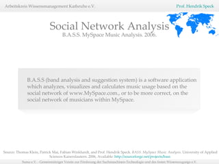 B.A.S.S (band analysis and suggestion system) is a software application which analyzes, visualizes and calculates music usage based on the social network of www.MySpace.com., or to be more correct, on the social network of musicians within MySpace.  B.A.S.S. MySpace Music Analysis. 2006. Social Network Analysis Source: Thomas Klein, Patrick Mai, Fabian Winkhardt, and Prof. Hendrik Speck.  BASS. MySpace Music Analysis.  University of Applied Sciences Kaiserslautern. 2006, Available:  http://sourceforge.net/projects/bass   