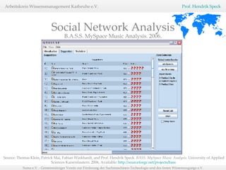 Social Network Analysis B.A.S.S. MySpace Music Analysis. 2006. Source: Thomas Klein, Patrick Mai, Fabian Winkhardt, and Prof. Hendrik Speck.  BASS. MySpace Music Analysis.  University of Applied Sciences Kaiserslautern. 2006, Available:  http://sourceforge.net/projects/bass   
