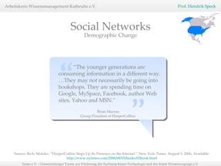 “ The younger generations are consuming information in a different way. …They may not necessarily be going into bookshops. They are spending time on Google, MySpace, Facebook, author Web sites, Yahoo and MSN.”  “   ” Brian Murray, Group President of HarperCollins.  Source: Rich, Motoko. “HarperCollins Steps Up Its Presence on the Internet.” New York Times. August 3, 2006, Available:  http://www.nytimes.com/2006/08/03/books/03book.html   Demographic Change Social Networks 