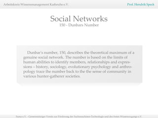 150 - Dunbars Number Dunbar's number, 150, describes the theoretical maximum of a genuine social network. The number is based on the limits of human abilities to identify members, relationships and expres-sions – history, sociology, evolutionary psychology and anthro-pology trace the number back to the the sense of community in various hunter-gatherer societies.  Social Networks 