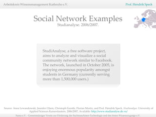 Studianalyse. 2006/2007. StudiAnalyse, a free software project, aims to analyze and visualize a social community network similar to Facebook. The network, launched in October 2005, is enjoying enormous popularity amongst students in Germany (currently serving more than 1,500,000 users.) Social Network Examples Source: Anna Lewandowski, Jennifer Gliem, Christoph Gerstle, Florian Moritz, and Prof. Hendrik Speck.  Studianalyse.  University of Applied Sciences Kaiserslautern. 2006/2007, Available:  http://www.studianalyse.de.vu/   