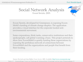 Source: On, Josh and Amy Balkin.  Exxon Secrets.  2005, Available:  http://www.exxonsecrets.org/   Social Network Analysis Exxon Secrets, developed for Greenpeace, is exposing Exxon-Mobil's funding of climate change skeptics. The application provides a visual interface for the corporate funded anti-environmental movement. Some corporations, think tanks, conservative institutions and their spokespeople, call global warming a hoax. This project pretends to show how ExxonMobil is quietly funding these organizations by exposing the perfidious network of connections between ExxonMobil and the organizations and people that benefit from their funding. Exxon Secrets. 2005. 