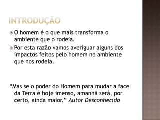 O  homem é o que mais transforma o
  ambiente que o rodeia.
 Por esta razão vamos averiguar alguns dos
  impactos feitos pelo homem no ambiente
  que nos rodeia.



“Mas se o poder do Homem para mudar a face
 da Terra é hoje imenso, amanhã será, por
 certo, ainda maior.” Autor Desconhecido
 