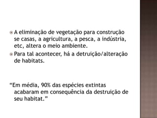 A  eliminação de vegetação para construção
  se casas, a agricultura, a pesca, a indústria,
  etc, altera o meio ambiente.
 Para tal acontecer, há a detruição/alteração
  de habitats.



“Em média, 90% das espécies extintas
  acabaram em consequência da destruição de
  seu habitat.”
 