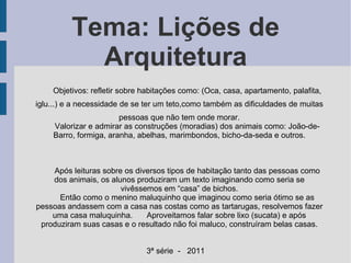 Tema: Lições de Arquitetura Objetivos: refletir sobre habitações como: (Oca, casa, apartamento, palafita, iglu...) e a necessidade de se ter um teto,como também as dificuldades de muitas pessoas que não tem onde morar. Valorizar e admirar as construções (moradias) dos animais como: João-de-Barro, formiga, aranha, abelhas, marimbondos, bicho-da-seda e outros. Após leituras sobre os diversos tipos de habitação tanto das pessoas como dos animais, os alunos produziram um texto imaginando como seria se vivêssemos em “casa” de bichos. Então como o menino maluquinho que imaginou como seria ótimo se as pessoas andassem com a casa nas costas como as tartarugas, resolvemos fazer uma casa maluquinha. Aproveitamos falar sobre lixo (sucata) e após produziram suas casas e o resultado não foi maluco, construíram belas casas. 3ª série  -  2011 