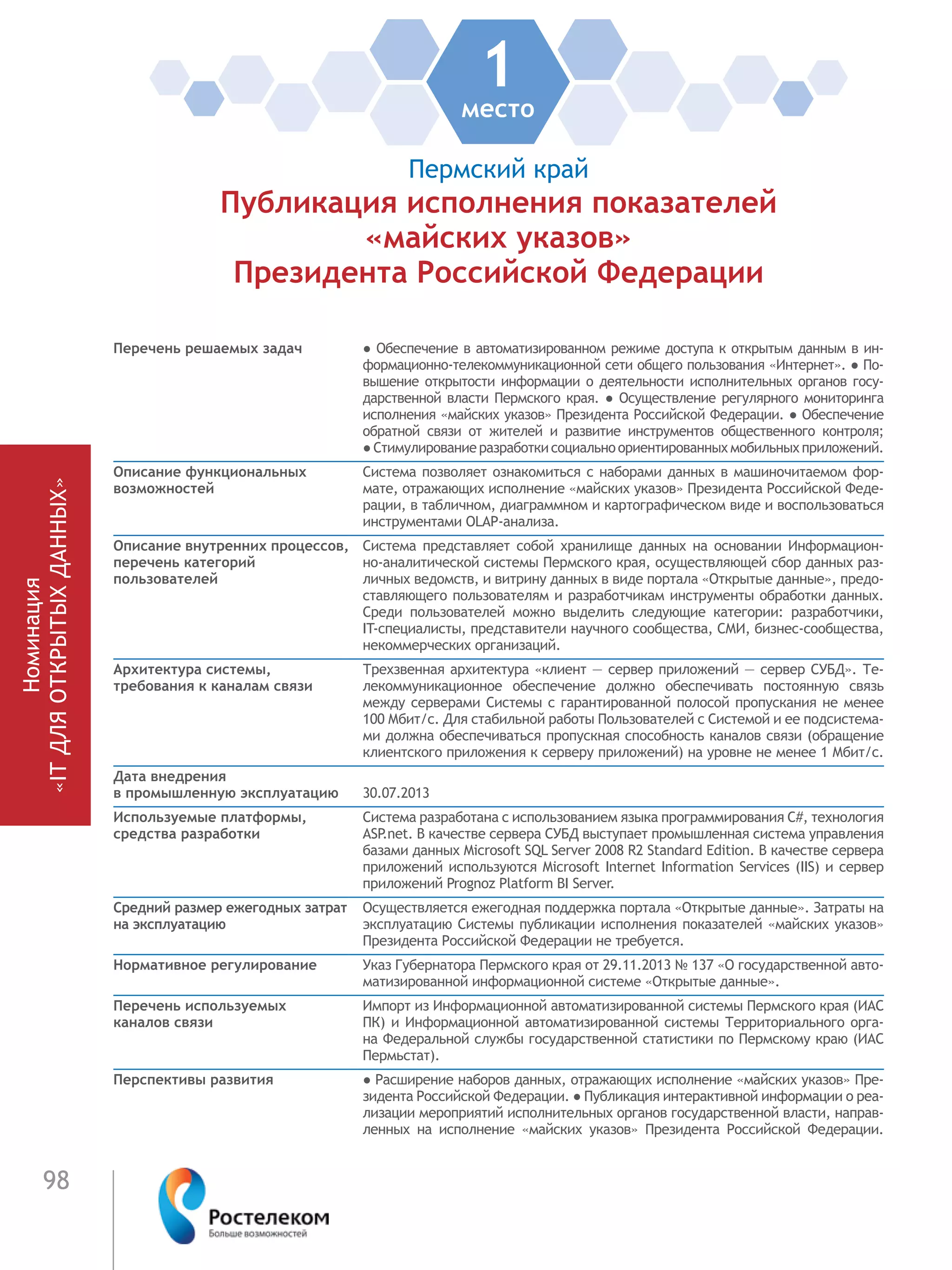 98
Номинация
«ITДЛЯОТКРЫТЫХДАННЫХ»
1место
Пермский край
Публикация исполнения показателей
«майских указов»
Президента Российской Федерации
Перечень решаемых задач ● Обеспечение в автоматизированном режиме доступа к открытым данным в ин-
формационно-телекоммуникационной сети общего пользования «Интернет». ● По-
вышение открытости информации о деятельности исполнительных органов госу-
дарственной власти Пермского края. ● Осуществление регулярного мониторинга
исполнения «майских указов» Президента Российской Федерации. ● Обеспечение
обратной связи от жителей и развитие инструментов общественного контроля;
● Стимулированиеразработкисоциальноориентированныхмобильныхприложений.
Описание функциональных
возможностей
Система позволяет ознакомиться с наборами данных в машиночитаемом фор-
мате, отражающих исполнение «майских указов» Президента Российской Феде-
рации, в табличном, диаграммном и картографическом виде и воспользоваться
инструментами OLAP-анализа.
Описание внутренних процессов,
перечень категорий
пользователей
Система представляет собой хранилище данных на основании Информацион-
но-аналитической системы Пермского края, осуществляющей сбор данных раз-
личных ведомств, и витрину данных в виде портала «Открытые данные», предо-
ставляющего пользователям и разработчикам инструменты обработки данных.
Среди пользователей можно выделить следующие категории: разработчики,
IT-специалисты, представители научного сообщества, СМИ, бизнес-сообщества,
некоммерческих организаций.
Архитектура системы,
требования к каналам связи
Трехзвенная архитектура «клиент — сервер приложений — сервер СУБД». Те-
лекоммуникационное обеспечение должно обеспечивать постоянную связь
между серверами Системы с гарантированной полосой пропускания не менее
100 Мбит/с. Для стабильной работы Пользователей с Системой и ее подсистема-
ми должна обеспечиваться пропускная способность каналов связи (обращение
клиентского приложения к серверу приложений) на уровне не менее 1 Мбит/с.
Дата внедрения
в промышленную эксплуатацию 30.07.2013
Используемые платформы,
средства разработки
Система разработана с использованием языка программирования C#, технология
ASP.net. В качестве сервера СУБД выступает промышленная система управления
базами данных Microsoft SQL Server 2008 R2 Standard Edition. В качестве сервера
приложений используются Microsoft Internet Information Services (IIS) и сервер
приложений Prognoz Platform BI Server.
Средний размер ежегодных затрат
на эксплуатацию
Осуществляется ежегодная поддержка портала «Открытые данные». Затраты на
эксплуатацию Системы публикации исполнения показателей «майских указов»
Президента Российской Федерации не требуется.
Нормативное регулирование Указ Губернатора Пермского края от 29.11.2013 № 137 «О государственной авто-
матизированной информационной системе «Открытые данные».
Перечень используемых
каналов связи
Импорт из Информационной автоматизированной системы Пермского края (ИАС
ПК) и Информационной автоматизированной системы Территориального орга-
на Федеральной службы государственной статистики по Пермскому краю (ИАС
Пермьстат).
Перспективы развития ● Расширение наборов данных, отражающих исполнение «майских указов» Пре-
зидента Российской Федерации. ● Публикация интерактивной информации о реа-
лизации мероприятий исполнительных органов государственной власти, направ-
ленных на исполнение «майских указов» Президента Российской Федерации.
 