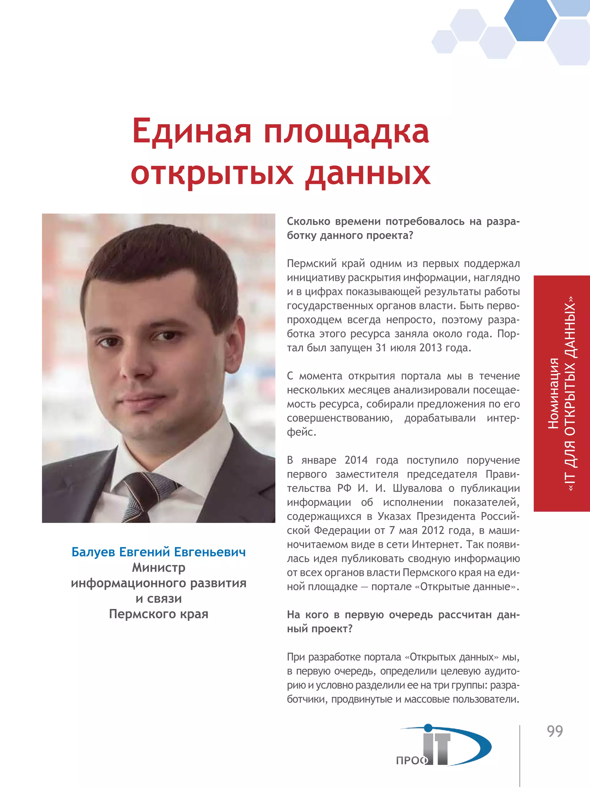 99
Номинация
«ITДЛЯОТКРЫТЫХДАННЫХ»
Сколько времени потребовалось на разра-
ботку данного проекта?
Пермский край одним из первых поддержал
инициативу раскрытия информации, наглядно
и в цифрах показывающей результаты работы
государственных органов власти. Быть перво-
проходцем всегда непросто, поэтому разра-
ботка этого ресурса заняла около года. Пор-
тал был запущен 31 июля 2013 года.
С момента открытия портала мы в течение
нескольких месяцев анализировали посещае-
мость ресурса, собирали предложения по его
совершенствованию, дорабатывали интер-
фейс.
В январе 2014 года поступило поручение
первого заместителя председателя Прави-
тельства РФ И.  И. Шувалова о публикации
информации об исполнении показателей,
содержащихся в Указах Президента Россий-
ской Федерации от 7 мая 2012 года, в маши-
ночитаемом виде в сети Интернет. Так появи-
лась идея публиковать сводную информацию
от всех органов власти Пермского края на еди-
ной площадке — портале «Открытые данные».
На кого в первую очередь рассчитан дан-
ный проект?
При разработке портала «Открытых данных» мы,
в первую очередь, определили целевую аудито-
рию и условно разделили ее на три группы: разра-
ботчики, продвинутые и массовые пользователи.
Единая площадка
открытых данных
Балуев Евгений Евгеньевич
Министр
информационного развития
и связи
Пермского края
 