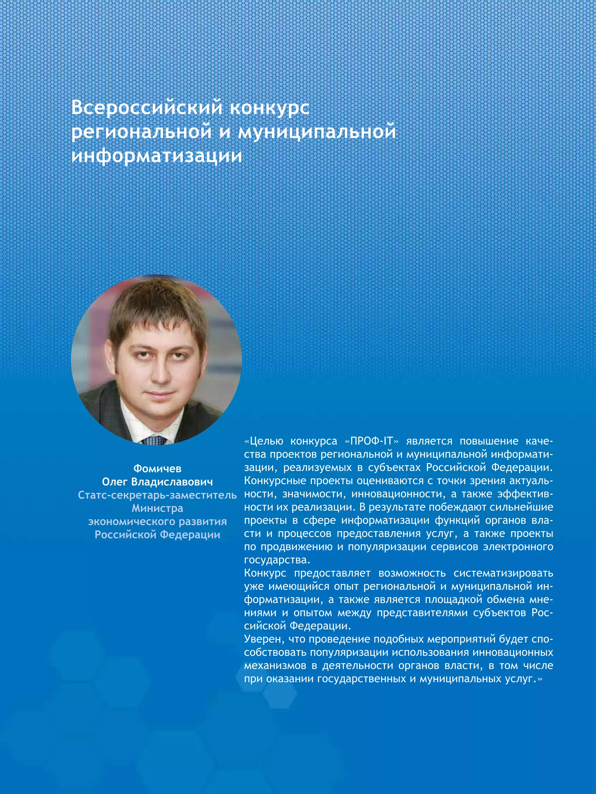 Всероссийский конкурс
региональной и муниципальной
информатизации
Фомичев
Олег Владиславович
Статс-секретарь-заместитель
Министра
экономического развития
Российской Федерации
«Целью конкурса «ПРОФ-IT» является повышение каче-
ства проектов региональной и муниципальной информати-
зации, реализуемых в субъектах Российской Федерации.
Конкурсные проекты оцениваются с точки зрения актуаль-
ности, значимости, инновационности, а также эффектив-
ности их реализации. В результате побеждают сильнейшие
проекты в сфере информатизации функций органов вла-
сти и процессов предоставления услуг, а также проекты
по продвижению и популяризации сервисов электронного
государства.
Конкурс предоставляет возможность систематизировать
уже имеющийся опыт региональной и муниципальной ин-
форматизации, а также является площадкой обмена мне-
ниями и опытом между представителями субъектов Рос-
сийской Федерации.
Уверен, что проведение подобных мероприятий будет спо-
собствовать популяризации использования инновационных
механизмов в деятельности органов власти, в том числе
при оказании государственных и муниципальных услуг.»
 