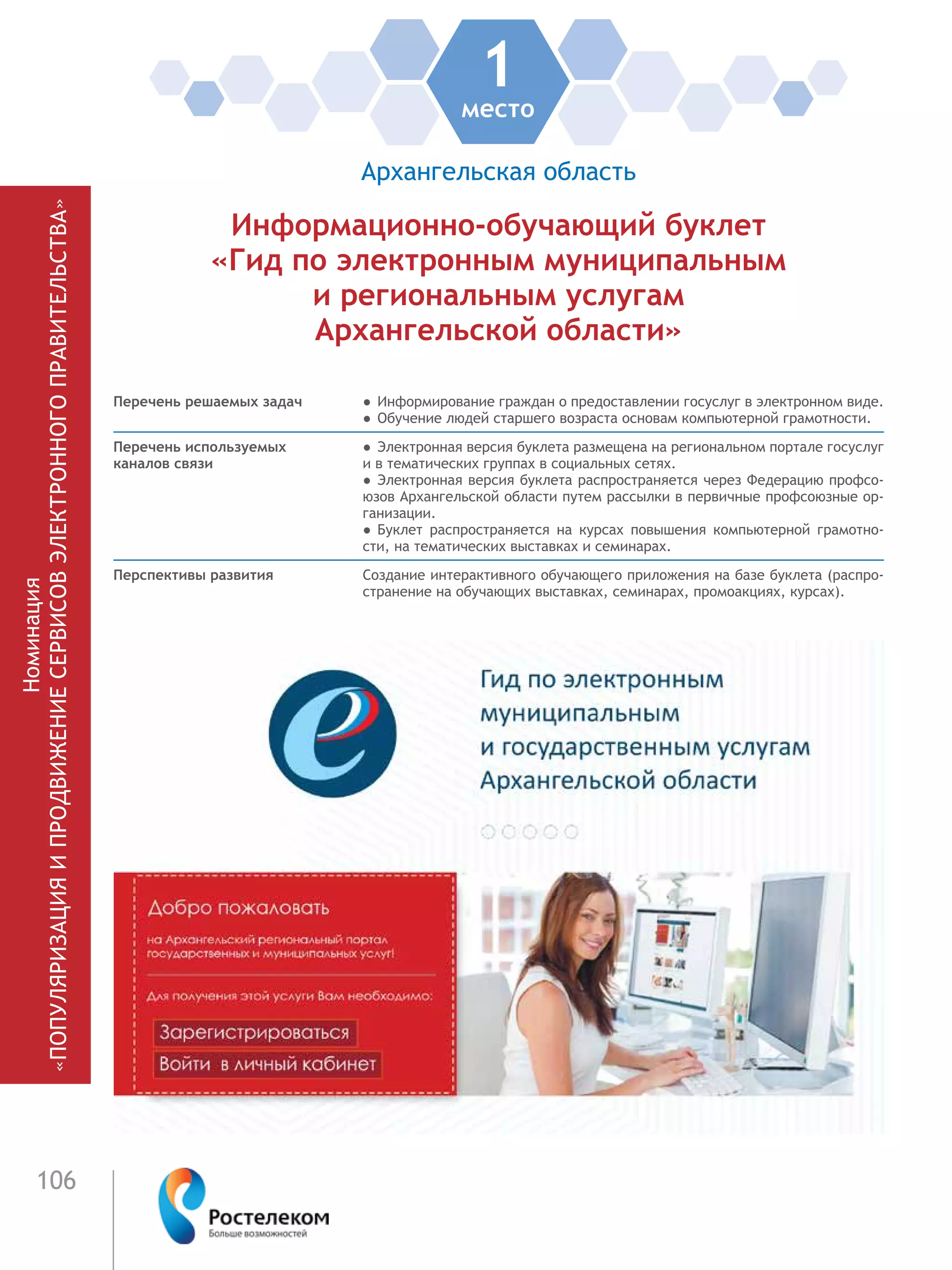 106
Номинация
«ПОПУЛЯРИЗАЦИЯИПРОДВИЖЕНИЕСЕРВИСОВЭЛЕКТРОННОГОПРАВИТЕЛЬСТВА»
1место
Архангельская область
Информационно-обучающий буклет
«Гид по электронным муниципальным
и региональным услугам
Архангельской области»
Перечень решаемых задач ●  Информирование граждан о предоставлении госуслуг в электронном виде.
●  Обучение людей старшего возраста основам компьютерной грамотности.
Перечень используемых
каналов связи
●  Электронная версия буклета размещена на региональном портале госуслуг
и в тематических группах в социальных сетях.
●  Электронная версия буклета распространяется через Федерацию профсо-
юзов Архангельской области путем рассылки в первичные профсоюзные ор-
ганизации.
●  Буклет распространяется на курсах повышения компьютерной грамотно-
сти, на тематических выставках и семинарах.
Перспективы развития Создание интерактивного обучающего приложения на базе буклета (распро-
странение на обучающих выставках, семинарах, промоакциях, курсах).
 