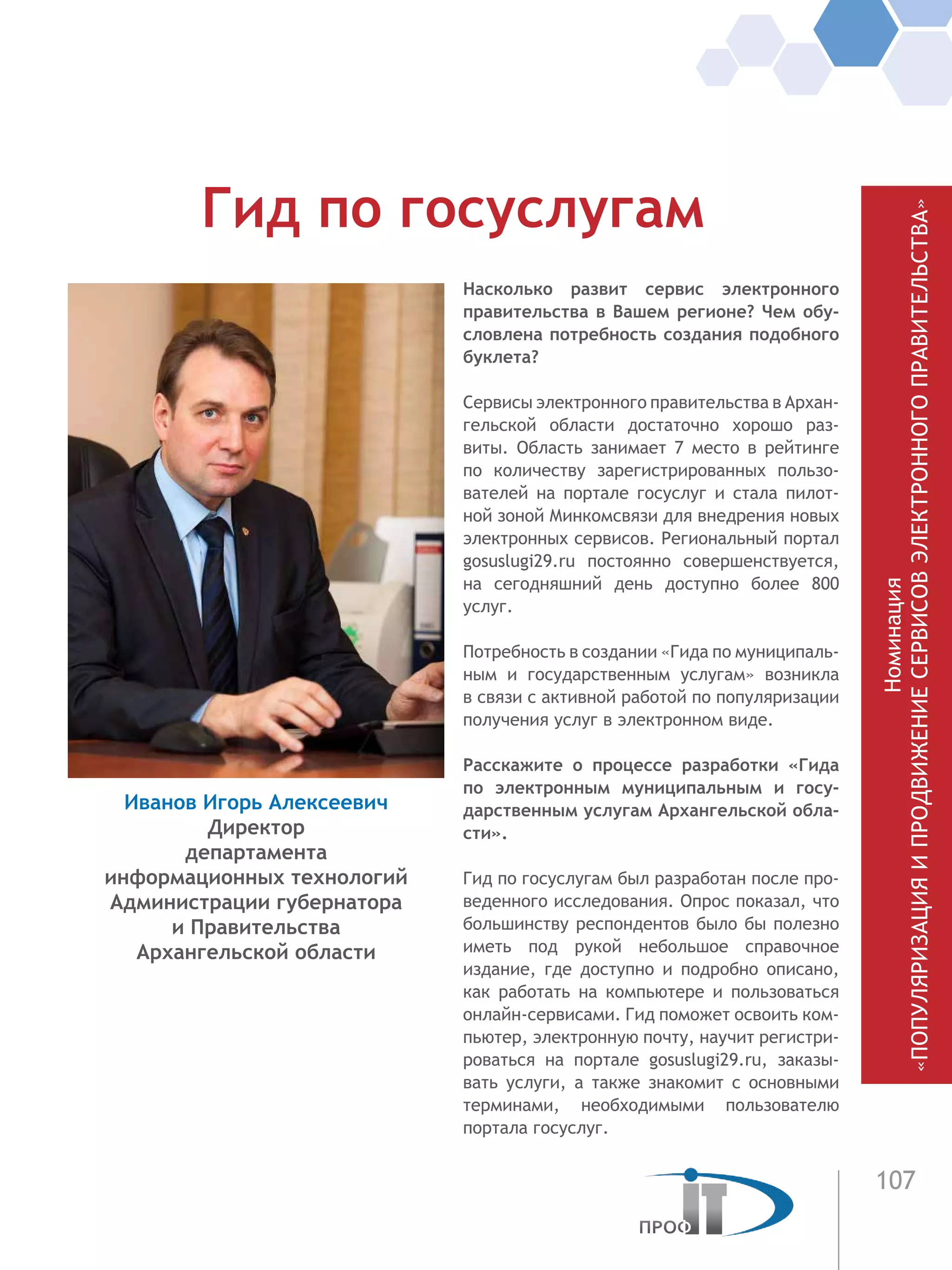 107
Насколько развит сервис электронного
правительства в Вашем регионе? Чем обу-
словлена потребность создания подобного
буклета?
Сервисы электронного правительства в Архан-
гельской области достаточно хорошо раз-
виты. Область занимает 7 место в рейтинге
по количеству зарегистрированных пользо-
вателей на портале госуслуг и стала пилот-
ной зоной Минкомсвязи для внедрения новых
электронных сервисов. Региональный портал
gosuslugi29.ru постоянно совершенствуется,
на сегодняшний день доступно более 800
услуг.
Потребность в создании «Гида по муниципаль-
ным и государственным услугам» возникла
в связи с активной работой по популяризации
получения услуг в электронном виде.
Расскажите о процессе разработки «Гида
по электронным муниципальным и госу-
дарственным услугам Архангельской обла-
сти».
Гид по госуслугам был разработан после про-
веденного исследования. Опрос показал, что
большинству респондентов было бы полезно
иметь под рукой небольшое справочное
издание, где доступно и подробно описано,
как работать на компьютере и пользоваться
онлайн-сервисами. Гид поможет освоить ком-
пьютер, электронную почту, научит регистри-
роваться на портале gosuslugi29.ru, заказы-
вать услуги, а также знакомит с основными
терминами, необходимыми пользователю
портала госуслуг.
Гид по госуслугам
Иванов Игорь Алексеевич
Директор
департамента
информационных технологий
Администрации губернатора
и Правительства
Архангельской области
Номинация
«ПОПУЛЯРИЗАЦИЯИПРОДВИЖЕНИЕСЕРВИСОВЭЛЕКТРОННОГОПРАВИТЕЛЬСТВА»
 