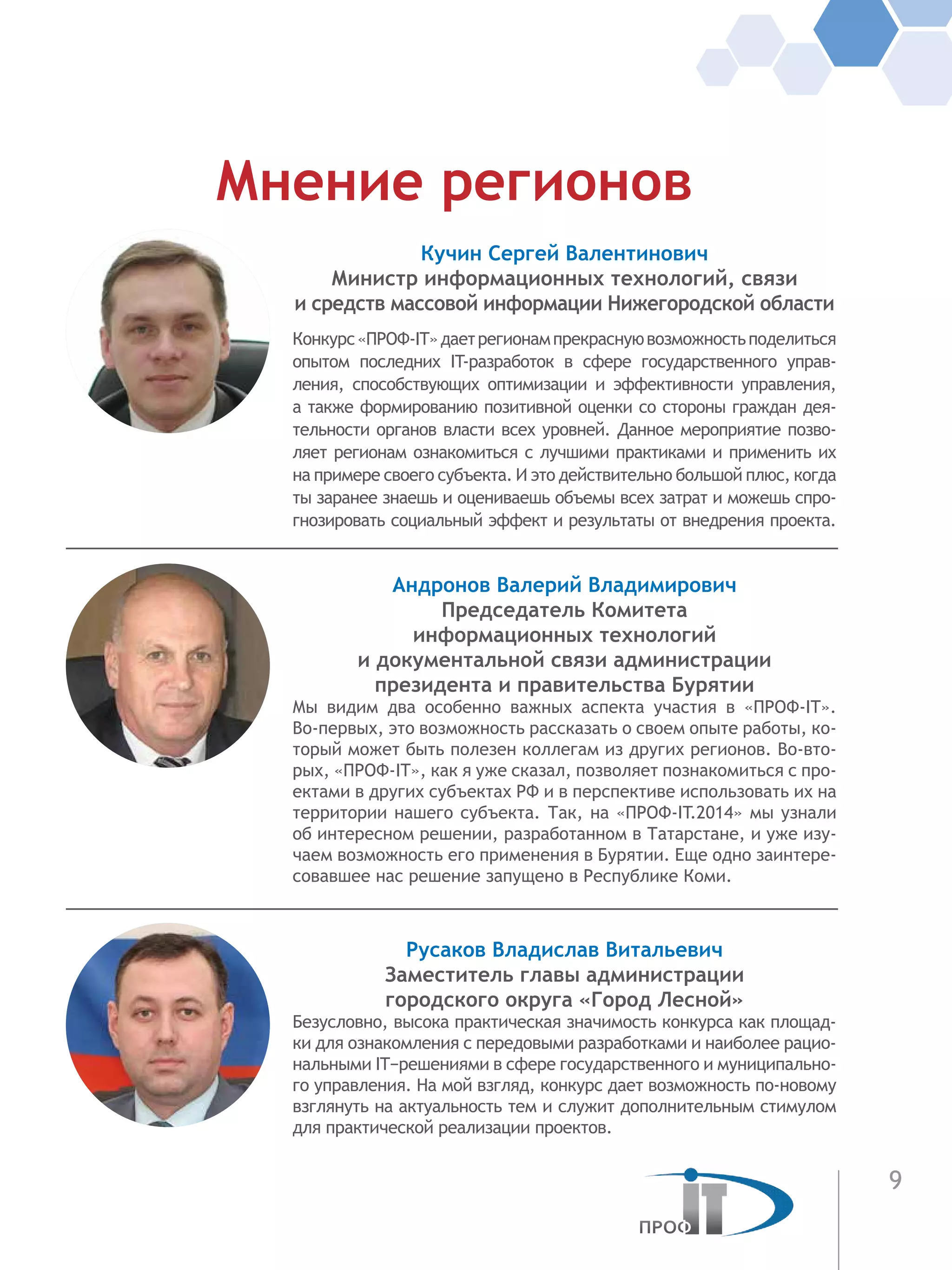 9
Кучин Сергей Валентинович
Министр информационных технологий, связи
и средств массовой информации Нижегородской области
Конкурс«ПРОФ-IT»даетрегионампрекраснуювозможностьподелиться
опытом последних IT-разработок в сфере государственного управ-
ления, способствующих оптимизации и эффективности управления,
а также формированию позитивной оценки со стороны граждан дея-
тельности органов власти всех уровней. Данное мероприятие позво-
ляет регионам ознакомиться с лучшими практиками и применить их
на примере своего субъекта. И это действительно большой плюс, когда
ты заранее знаешь и оцениваешь объемы всех затрат и можешь спро-
гнозировать социальный эффект и результаты от внедрения проекта.
Андронов Валерий Владимирович
Председатель Комитета
информационных технологий
и документальной связи администрации
президента и правительства Бурятии
Мы видим два особенно важных аспекта участия в «ПРОФ-IT».
Во-первых, это возможность рассказать о своем опыте работы, ко-
торый может быть полезен коллегам из других регионов. Во-вто-
рых, «ПРОФ-IT», как я уже сказал, позволяет познакомиться с про-
ектами в других субъектах РФ и в перспективе использовать их на
территории нашего субъекта. Так, на «ПРОФ-IT.2014» мы узнали
об интересном решении, разработанном в Татарстане, и уже изу-
чаем возможность его применения в Бурятии. Еще одно заинтере-
совавшее нас решение запущено в Республике Коми.
Русаков Владислав Витальевич
Заместитель главы администрации
городского округа «Город Лесной»
Безусловно, высока практическая значимость конкурса как площад-
ки для ознакомления с передовыми разработками и наиболее рацио-
нальными IT−решениями в сфере государственного и муниципально-
го управления. На мой взгляд, конкурс дает возможность по-новому
взглянуть на актуальность тем и служит дополнительным стимулом
для практической реализации проектов.
Мнение регионов
 