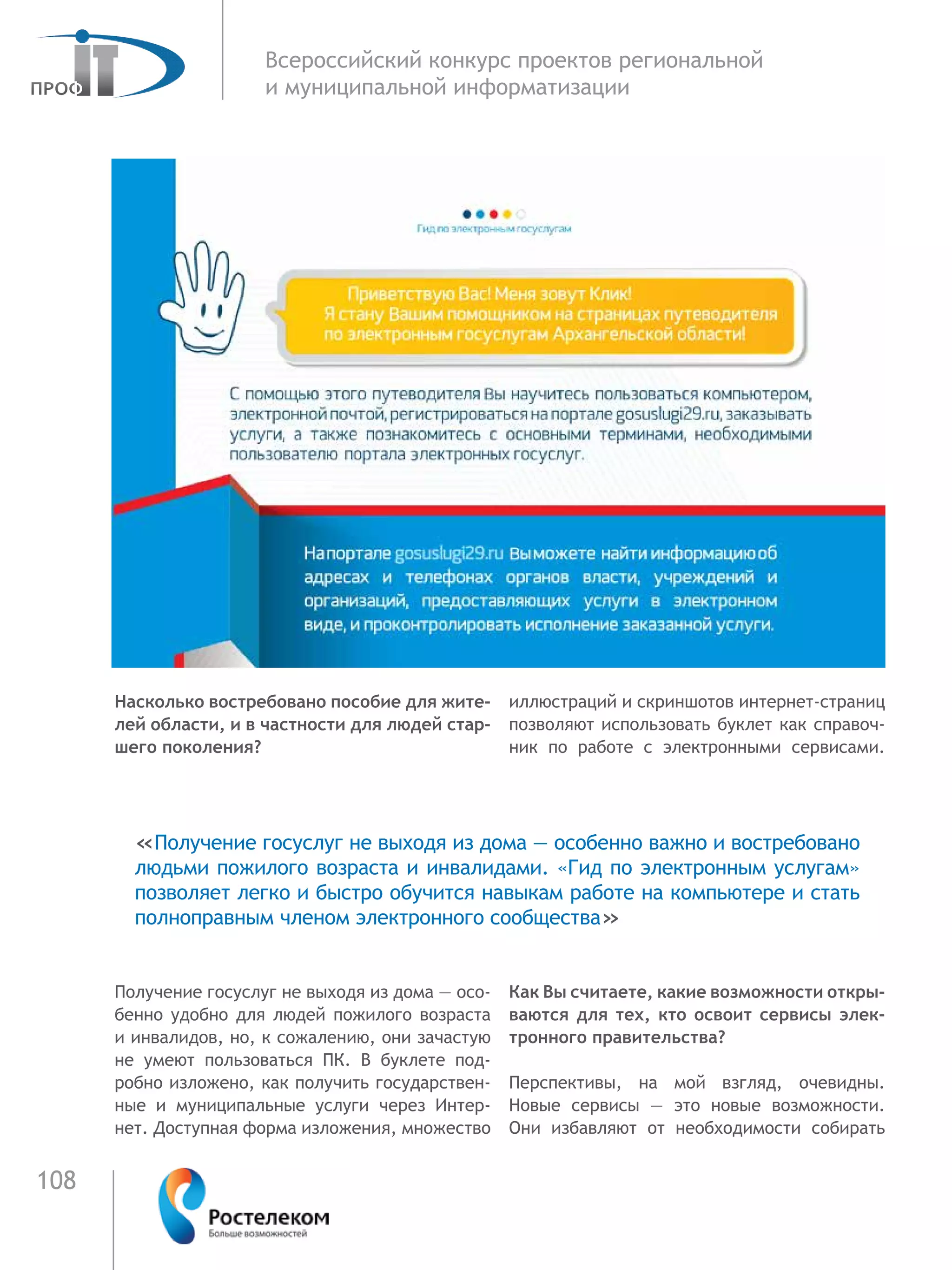 108
Всероссийский конкурс проектов региональной
и муниципальной информатизации
Насколько востребовано пособие для жите-
лей области, и в частности для людей стар-
шего поколения?
Получение госуслуг не выходя из дома — осо-
бенно удобно для людей пожилого возраста
и инвалидов, но, к сожалению, они зачастую
не умеют пользоваться ПК. В буклете под-
робно изложено, как получить государствен-
ные и муниципальные услуги через Интер-
нет. Доступная форма изложения, множество
иллюстраций и скриншотов интернет-страниц
позволяют использовать буклет как справоч-
ник по работе с электронными сервисами.
Как Вы считаете, какие возможности откры-
ваются для тех, кто освоит сервисы элек-
тронного правительства?
Перспективы, на мой взгляд, очевидны.
Новые сервисы — это новые возможности.
Они избавляют от необходимости собирать
«Получение госуслуг не выходя из дома — особенно важно и востребовано
людьми пожилого возраста и инвалидами. «Гид по электронным услугам»
позволяет легко и быстро обучится навыкам работе на компьютере и стать
полноправным членом электронного сообщества»
 