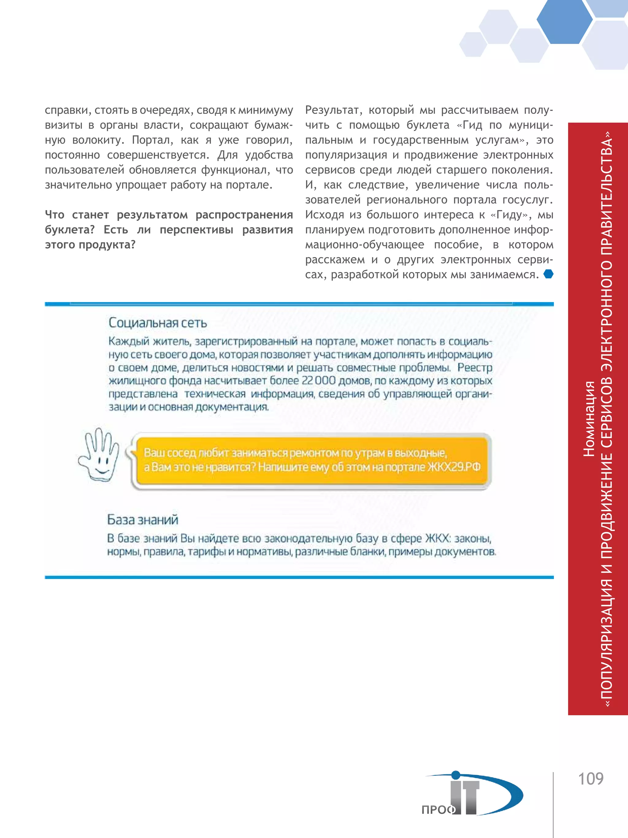 109
Номинация
«ПОПУЛЯРИЗАЦИЯИПРОДВИЖЕНИЕСЕРВИСОВЭЛЕКТРОННОГОПРАВИТЕЛЬСТВА»
справки, стоять в очередях, сводя к минимуму
визиты в органы власти, сокращают бумаж-
ную волокиту. Портал, как я уже говорил,
постоянно совершенствуется. Для удобства
пользователей обновляется функционал, что
значительно упрощает работу на портале.
Что станет результатом распространения
буклета? Есть ли перспективы развития
этого продукта?
Результат, который мы рассчитываем полу-
чить с помощью буклета «Гид по муници-
пальным и государственным услугам», это
популяризация и продвижение электронных
сервисов среди людей старшего поколения.
И, как следствие, увеличение числа поль-
зователей регионального портала госуслуг.
Исходя из большого интереса к «Гиду», мы
планируем подготовить дополненное инфор-
мационно-обучающее пособие, в котором
расскажем и о других электронных серви-
сах, разработкой которых мы занимаемся.
 