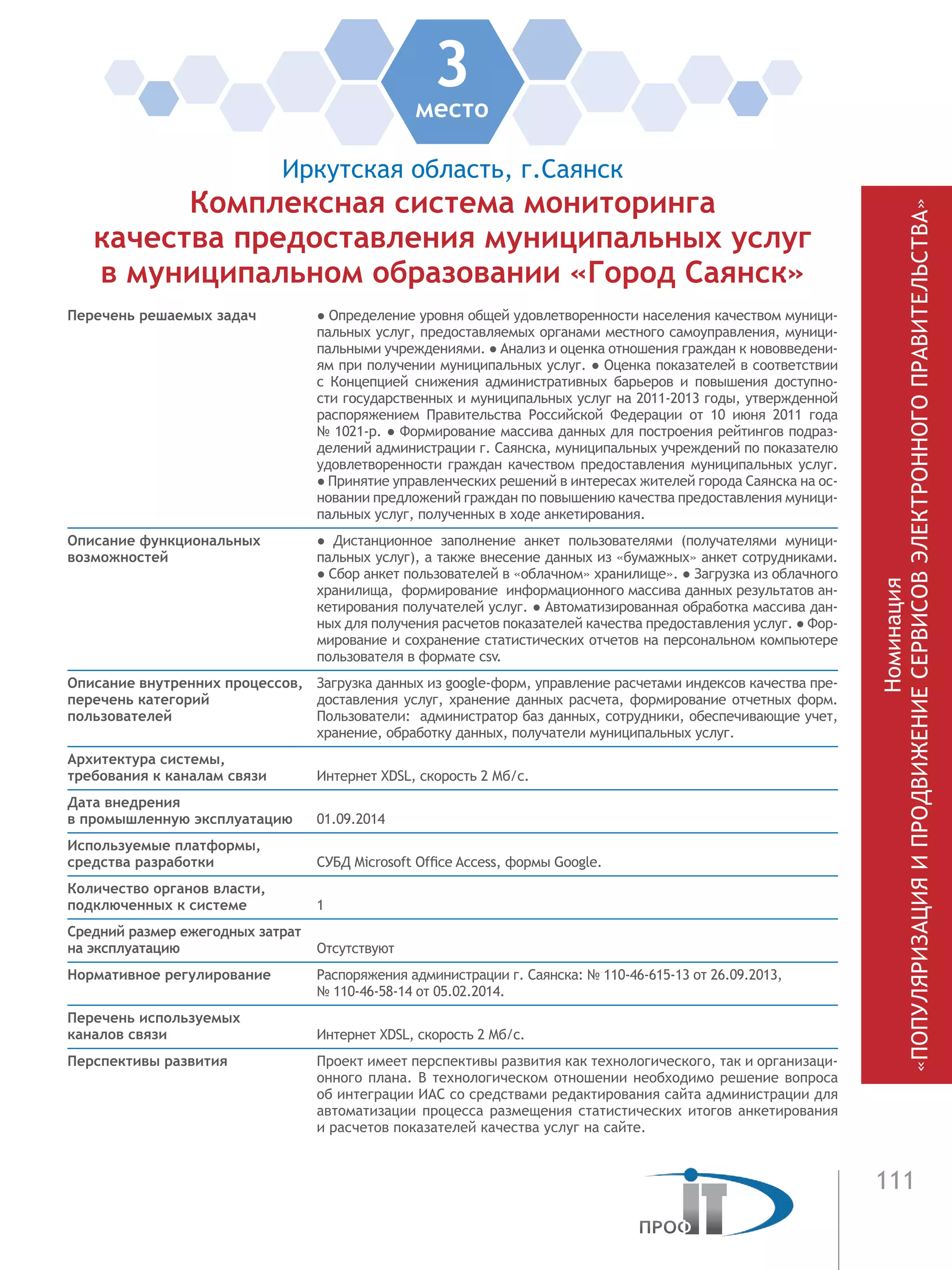 111
3место
Иркутская область, г.Саянск
Комплексная система мониторинга
качества предоставления муниципальных услуг
в муниципальном образовании «Город Саянск»
Перечень решаемых задач ● Определение уровня общей удовлетворенности населения качеством муници-
пальных услуг, предоставляемых органами местного самоуправления, муници-
пальными учреждениями. ● Анализ и оценка отношения граждан к нововведени-
ям при получении муниципальных услуг. ● Оценка показателей в соответствии
с Концепцией снижения административных барьеров и повышения доступно-
сти государственных и муниципальных услуг на 2011-2013 годы, утвержденной
распоряжением Правительства Российской Федерации от 10 июня 2011 года
№ 1021-р. ● Формирование массива данных для построения рейтингов подраз-
делений администрации г. Саянска, муниципальных учреждений по показателю
удовлетворенности граждан качеством предоставления муниципальных услуг.
● Принятие управленческих решений в интересах жителей города Саянска на ос-
новании предложений граждан по повышению качества предоставления муници-
пальных услуг, полученных в ходе анкетирования.
Описание функциональных
возможностей
●  Дистанционное заполнение анкет пользователями (получателями муници-
пальных услуг), а также внесение данных из «бумажных» анкет сотрудниками.
● Сбор анкет пользователей в «облачном» хранилище». ● Загрузка из облачного
хранилища, формирование информационного массива данных результатов ан-
кетирования получателей услуг. ● Автоматизированная обработка массива дан-
ных для получения расчетов показателей качества предоставления услуг. ● Фор-
мирование и сохранение статистических отчетов на персональном компьютере
пользователя в формате csv.
Описание внутренних процессов,
перечень категорий
пользователей
Загрузка данных из google-форм, управление расчетами индексов качества пре-
доставления услуг, хранение данных расчета, формирование отчетных форм.
Пользователи: администратор баз данных, сотрудники, обеспечивающие учет,
хранение, обработку данных, получатели муниципальных услуг.
Архитектура системы,
требования к каналам связи Интернет XDSL, скорость 2 Мб/с.
Дата внедрения
в промышленную эксплуатацию 01.09.2014
Используемые платформы,
средства разработки СУБД Microsoft Office Access, формы Google.
Количество органов власти,
подключенных к системе 1
Средний размер ежегодных затрат
на эксплуатацию Отсутствуют
Нормативное регулирование Распоряжения администрации г. Саянска: № 110-46-615-13 от 26.09.2013,
№ 110-46-58-14 от 05.02.2014.
Перечень используемых
каналов связи Интернет XDSL, скорость 2 Мб/с.
Перспективы развития Проект имеет перспективы развития как технологического, так и организаци-
онного плана. В технологическом отношении необходимо решение вопроса
об интеграции ИАС со средствами редактирования сайта администрации для
автоматизации процесса размещения статистических итогов анкетирования
и расчетов показателей качества услуг на сайте.
Номинация
«ПОПУЛЯРИЗАЦИЯИПРОДВИЖЕНИЕСЕРВИСОВЭЛЕКТРОННОГОПРАВИТЕЛЬСТВА»
 