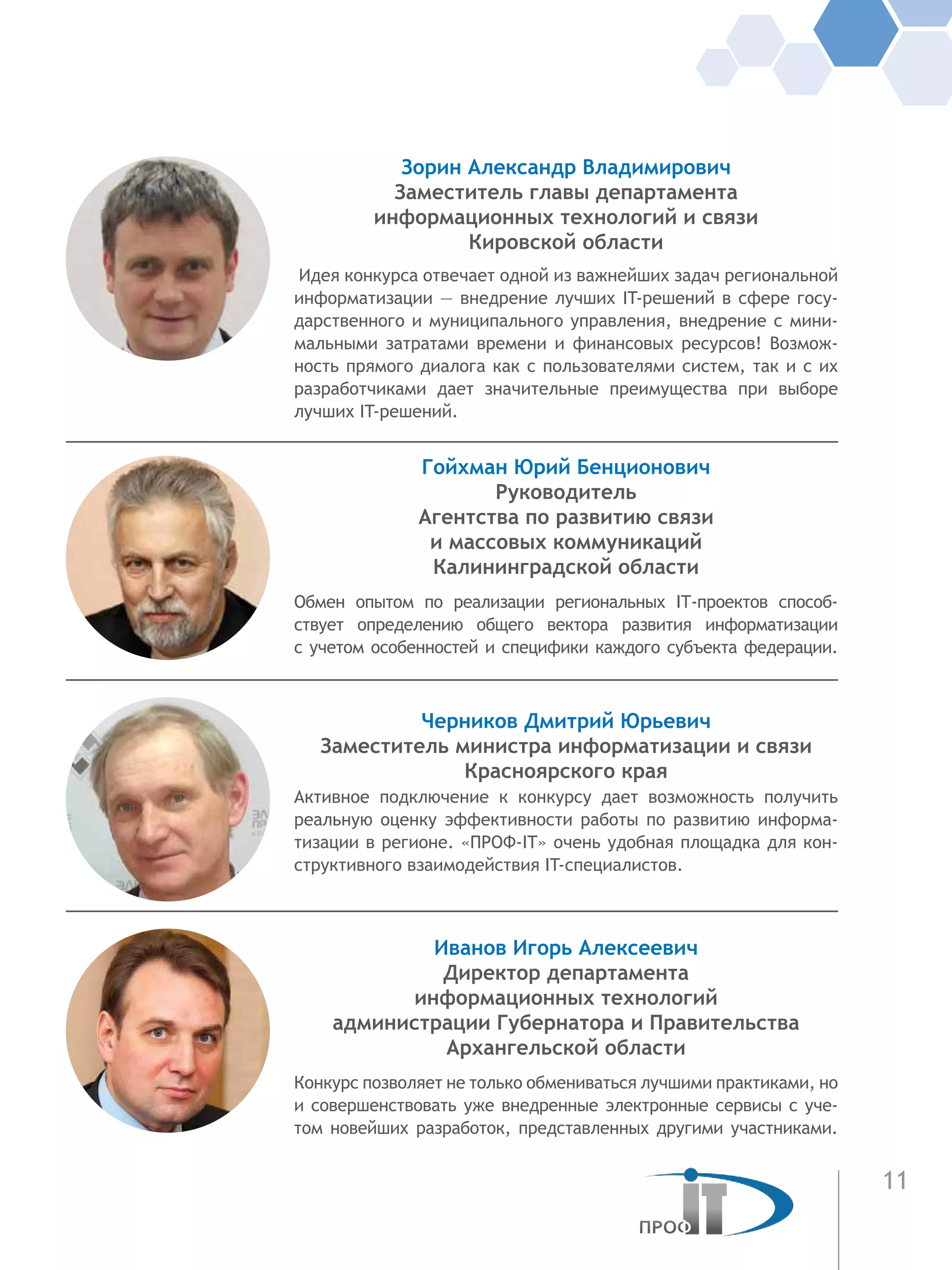11
Зорин Александр Владимирович
Заместитель главы департамента
информационных технологий и связи
Кировской области
Идея конкурса отвечает одной из важнейших задач региональной
информатизации — внедрение лучших IT-решений в сфере госу-
дарственного и муниципального управления, внедрение с мини-
мальными затратами времени и финансовых ресурсов! Возмож-
ность прямого диалога как с пользователями систем, так и с их
разработчиками дает значительные преимущества при выборе
лучших IT-решений.
Гойхман Юрий Бенционович
Руководитель
Агентства по развитию связи
и массовых коммуникаций
Калининградской области
Обмен опытом по реализации региональных IT-проектов способ-
ствует определению общего вектора развития информатизации
с учетом особенностей и специфики каждого субъекта федерации.
Черников Дмитрий Юрьевич
Заместитель министра информатизации и связи
Красноярского края
Активное подключение к конкурсу дает возможность получить
реальную оценку эффективности работы по развитию информа-
тизации в регионе. «ПРОФ-IT» очень удобная площадка для кон-
структивного взаимодействия IT-специалистов.
Иванов Игорь Алексеевич
Директор департамента
информационных технологий
администрации Губернатора и Правительства
Архангельской области
Конкурс позволяет не только обмениваться лучшими практиками, но
и совершенствовать уже внедренные электронные сервисы с уче-
том новейших разработок, представленных другими участниками.
 