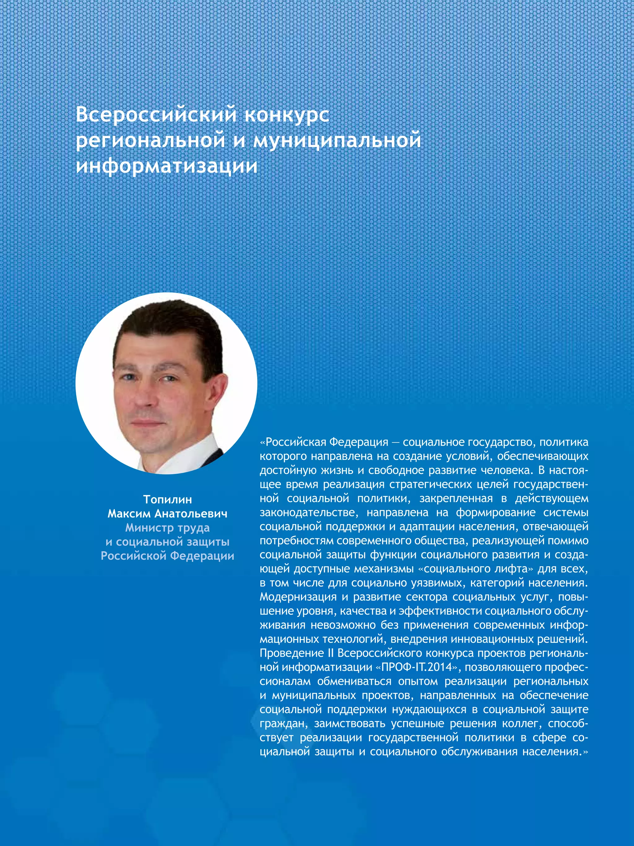 Всероссийский конкурс
региональной и муниципальной
информатизации
Топилин
Максим Анатольевич
Министр труда
и социальной защиты
Российской Федерации
«Российская Федерация — социальное государство, политика
которого направлена на создание условий, обеспечивающих
достойную жизнь и свободное развитие человека. В настоя-
щее время реализация стратегических целей государствен-
ной социальной политики, закрепленная в действующем
законодательстве, направлена на формирование системы
социальной поддержки и адаптации населения, отвечающей
потребностям современного общества, реализующей помимо
социальной защиты функции социального развития и созда-
ющей доступные механизмы «социального лифта» для всех,
в том числе для социально уязвимых, категорий населения.
Модернизация и развитие сектора социальных услуг, повы-
шение уровня, качества и эффективности социального обслу-
живания невозможно без применения современных инфор-
мационных технологий, внедрения инновационных решений.
Проведение II Всероссийского конкурса проектов региональ-
ной информатизации «ПРОФ-IT.2014», позволяющего профес-
сионалам обмениваться опытом реализации региональных
и муниципальных проектов, направленных на обеспечение
социальной поддержки нуждающихся в социальной защите
граждан, заимствовать успешные решения коллег, способ-
ствует реализации государственной политики в сфере со-
циальной защиты и социального обслуживания населения.»
 