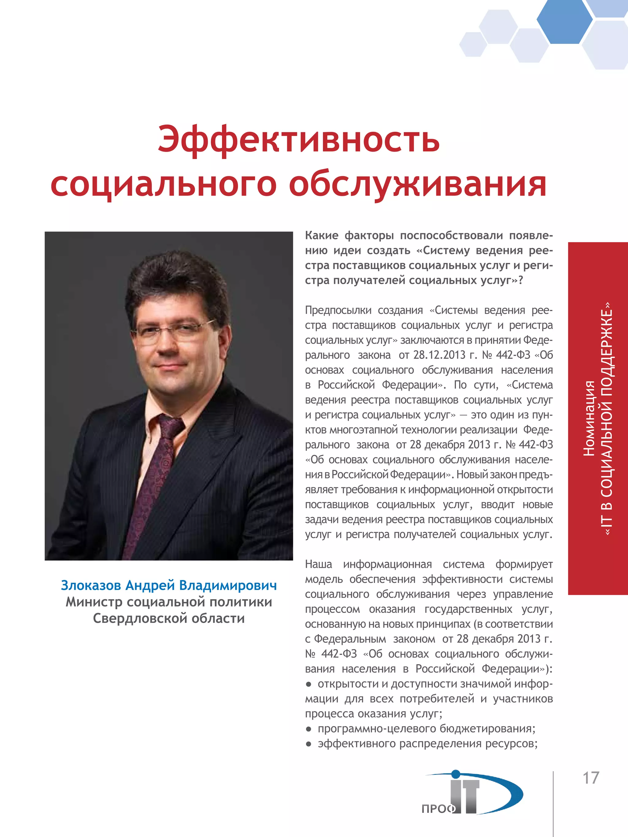 17
Номинация
«ITВСОЦИАЛЬНОЙПОДДЕРЖКЕ»
Какие факторы поспособствовали появле-
нию идеи создать «Систему ведения рее-
стра поставщиков социальных услуг и реги-
стра получателей социальных услуг»?
Предпосылки создания «Системы ведения рее-
стра поставщиков социальных услуг и  регистра
социальных услуг» заключаются в принятии Феде-
рального закона от 28.12.2013 г. № 442-ФЗ «Об
основах социального обслуживания населения
в Российской Федерации». По сути, «Система
ведения реестра поставщиков социальных услуг
и регистра социальных услуг» — это один из пун-
ктов многоэтапной технологии реализации Феде-
рального закона от 28 декабря 2013 г. № 442-ФЗ
«Об основах социального обслуживания населе-
ниявРоссийскойФедерации».Новыйзаконпредъ-
являет требования к информационной открытости
поставщиков социальных услуг, вводит новые
задачи ведения реестра поставщиков социальных
услуг и регистра получателей социальных услуг.
Наша информационная система формирует
модель обеспечения эффективности системы
социального обслуживания через управление
процессом оказания государственных услуг,
основанную на новых принципах (в соответствии
с Федеральным законом от 28 декабря 2013 г.
№ 442-ФЗ «Об основах социального обслужи-
вания населения в Российской Федерации»):
●  открытости и доступности значимой инфор-
мации для всех потребителей и участников
процесса оказания услуг;
●  программно-целевого бюджетирования;
●  эффективного распределения ресурсов;
Эффективность
социального обслуживания
Злоказов Андрей Владимирович
Министр социальной политики
Свердловской области
 